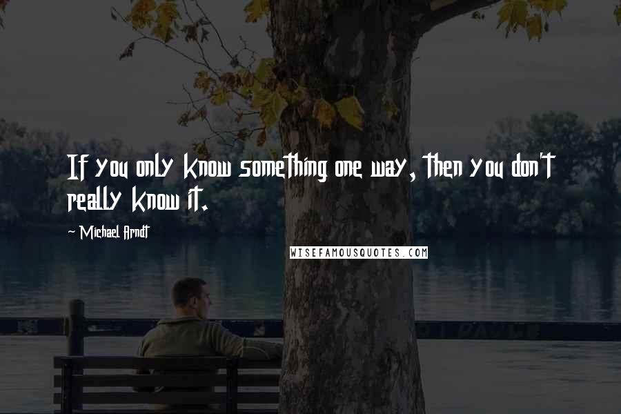 Michael Arndt Quotes: If you only know something one way, then you don't really know it.