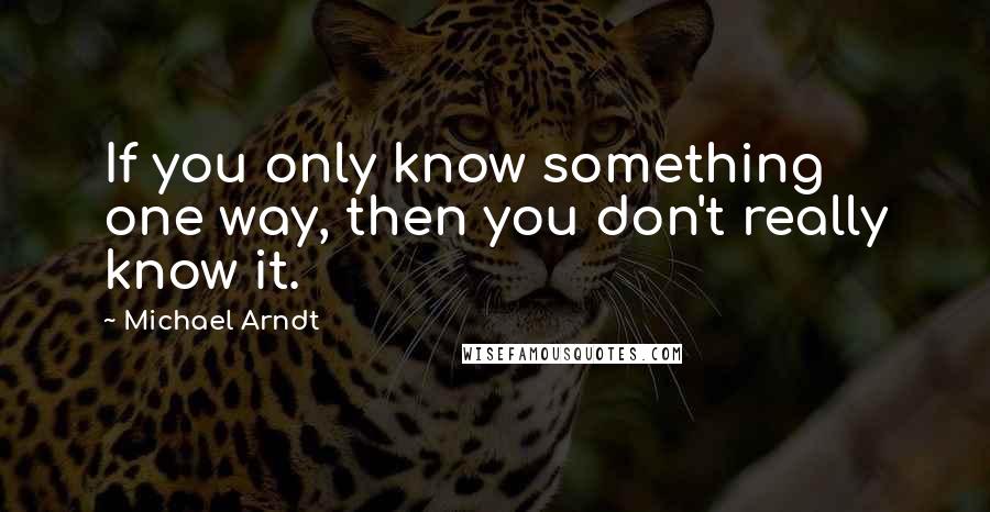 Michael Arndt Quotes: If you only know something one way, then you don't really know it.