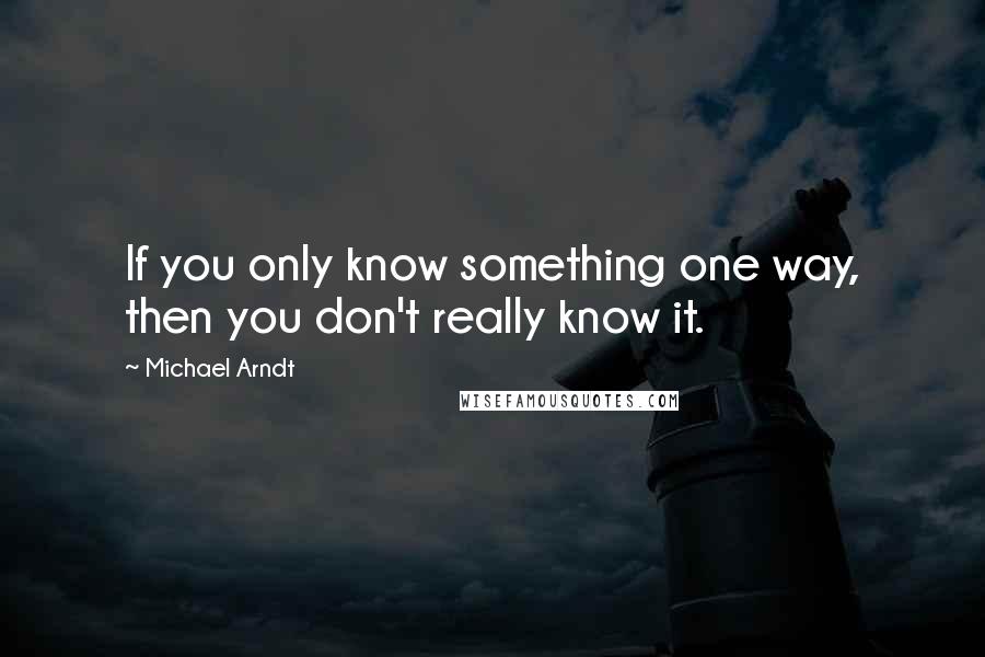 Michael Arndt Quotes: If you only know something one way, then you don't really know it.