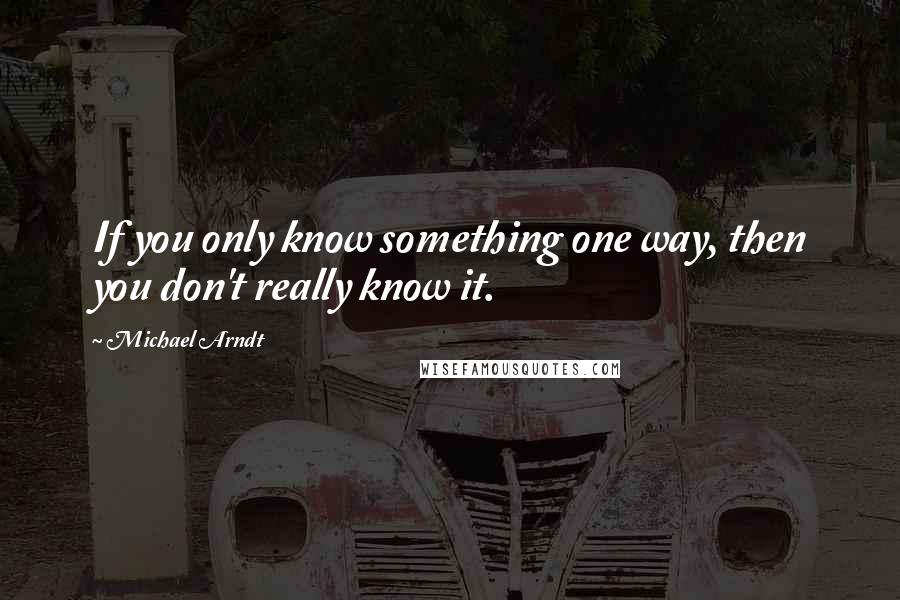 Michael Arndt Quotes: If you only know something one way, then you don't really know it.