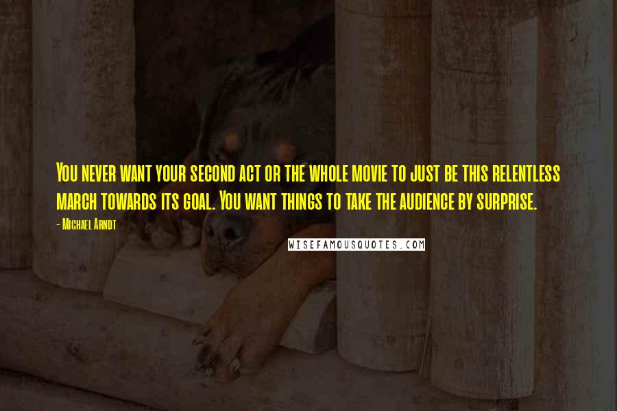 Michael Arndt Quotes: You never want your second act or the whole movie to just be this relentless march towards its goal. You want things to take the audience by surprise.
