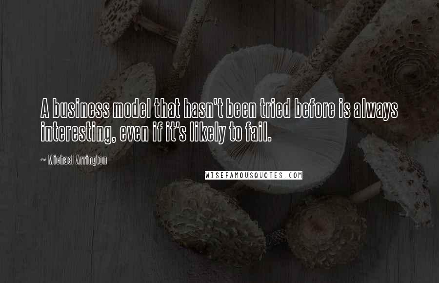 Michael Arrington Quotes: A business model that hasn't been tried before is always interesting, even if it's likely to fail.