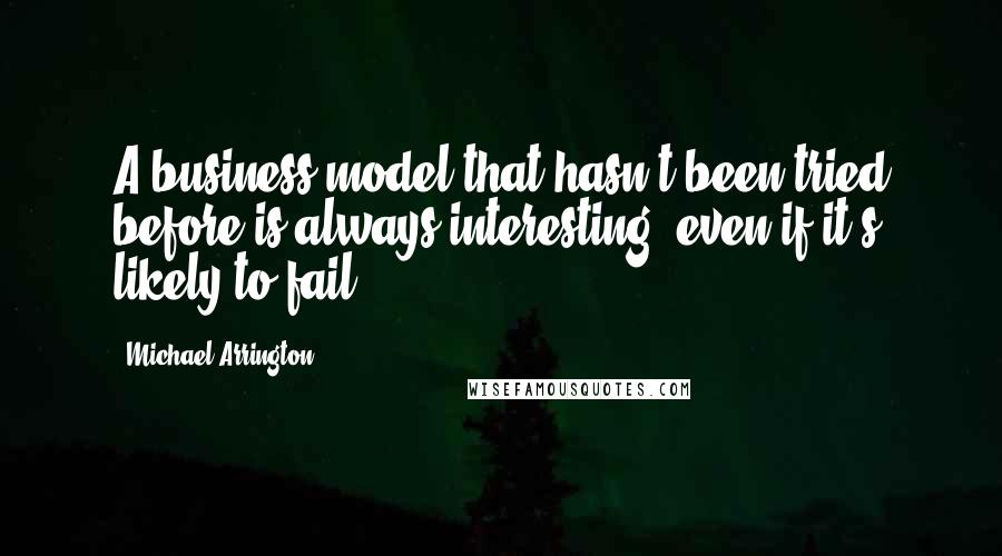 Michael Arrington Quotes: A business model that hasn't been tried before is always interesting, even if it's likely to fail.