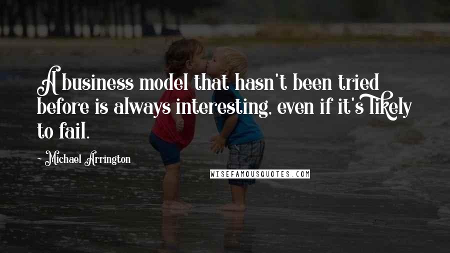 Michael Arrington Quotes: A business model that hasn't been tried before is always interesting, even if it's likely to fail.