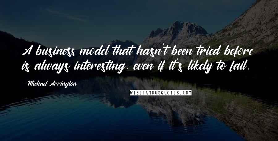 Michael Arrington Quotes: A business model that hasn't been tried before is always interesting, even if it's likely to fail.
