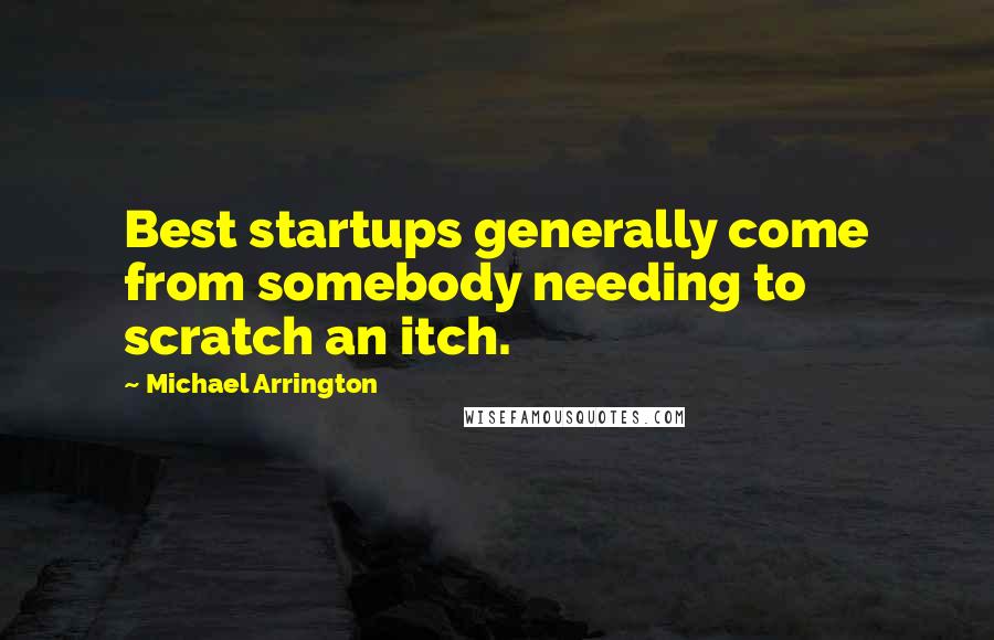 Michael Arrington Quotes: Best startups generally come from somebody needing to scratch an itch.