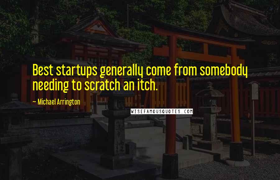 Michael Arrington Quotes: Best startups generally come from somebody needing to scratch an itch.