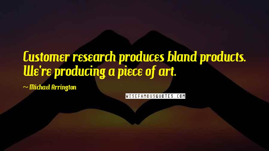 Michael Arrington Quotes: Customer research produces bland products. We're producing a piece of art.