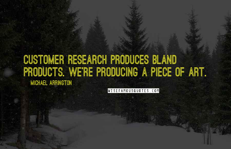 Michael Arrington Quotes: Customer research produces bland products. We're producing a piece of art.