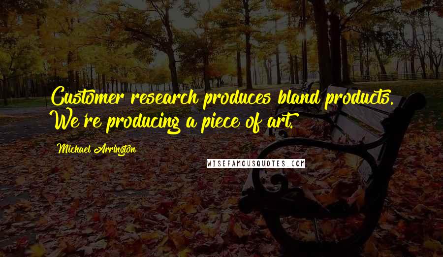 Michael Arrington Quotes: Customer research produces bland products. We're producing a piece of art.