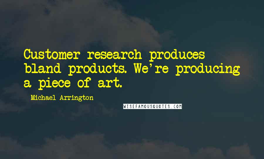 Michael Arrington Quotes: Customer research produces bland products. We're producing a piece of art.