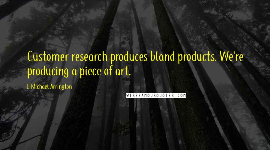 Michael Arrington Quotes: Customer research produces bland products. We're producing a piece of art.