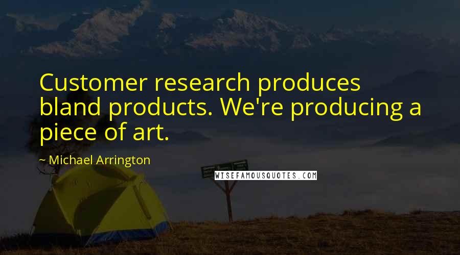 Michael Arrington Quotes: Customer research produces bland products. We're producing a piece of art.