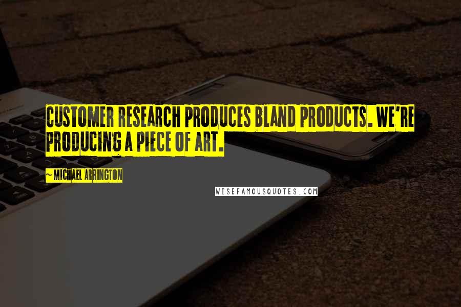 Michael Arrington Quotes: Customer research produces bland products. We're producing a piece of art.