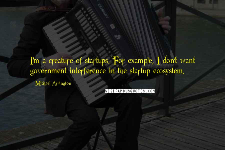 Michael Arrington Quotes: I'm a creature of startups. For example, I don't want government interference in the startup ecosystem.