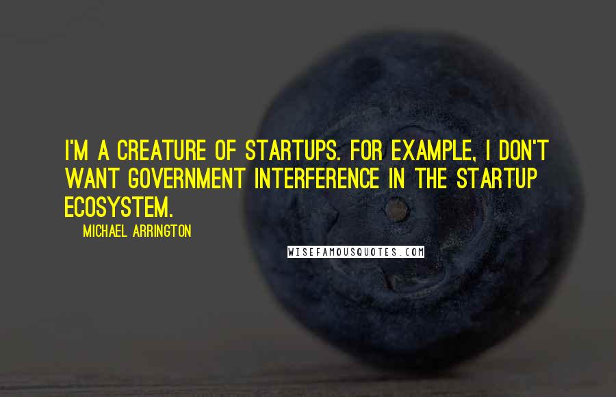 Michael Arrington Quotes: I'm a creature of startups. For example, I don't want government interference in the startup ecosystem.