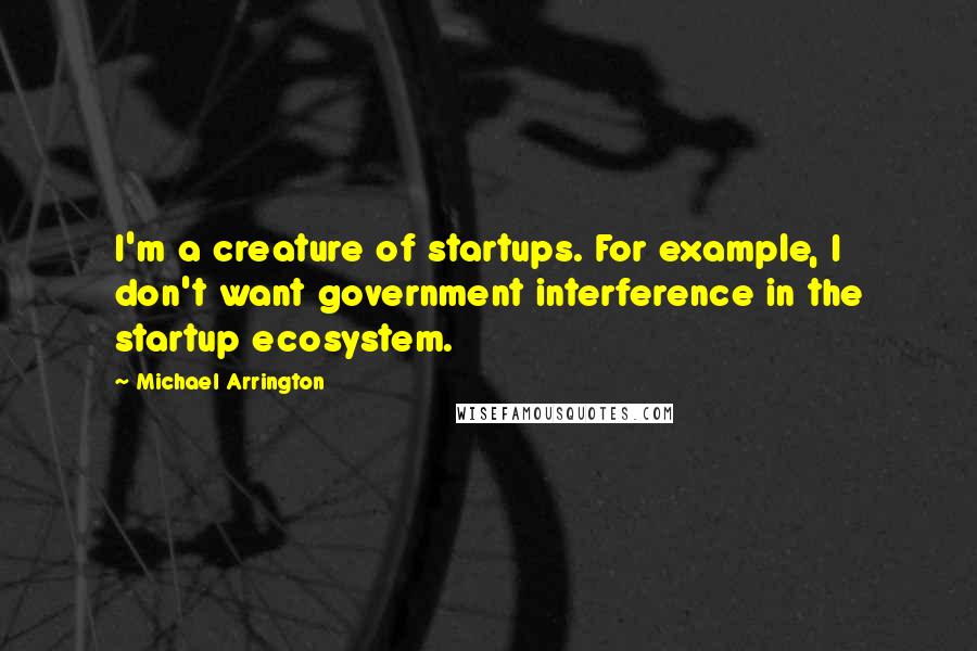 Michael Arrington Quotes: I'm a creature of startups. For example, I don't want government interference in the startup ecosystem.