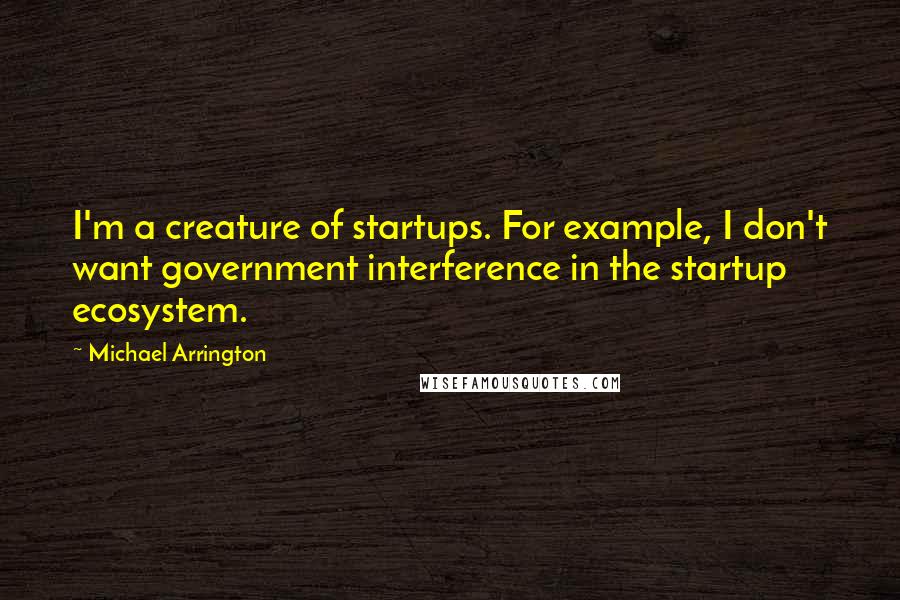 Michael Arrington Quotes: I'm a creature of startups. For example, I don't want government interference in the startup ecosystem.