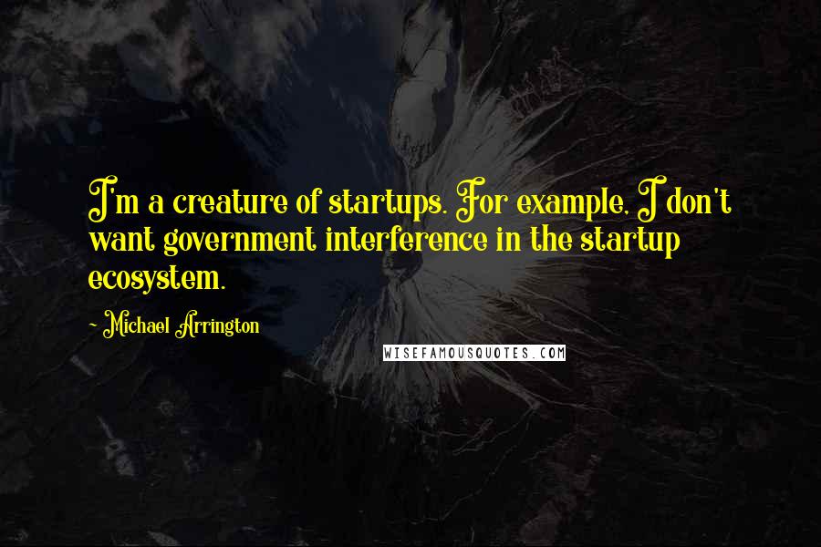 Michael Arrington Quotes: I'm a creature of startups. For example, I don't want government interference in the startup ecosystem.