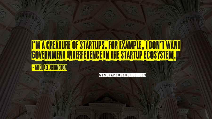 Michael Arrington Quotes: I'm a creature of startups. For example, I don't want government interference in the startup ecosystem.