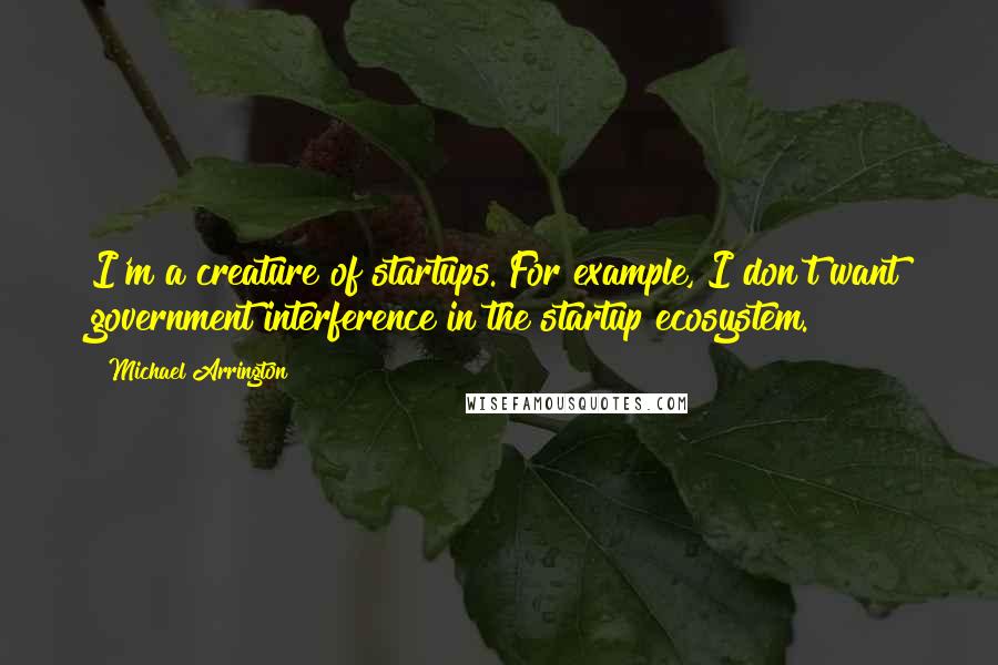 Michael Arrington Quotes: I'm a creature of startups. For example, I don't want government interference in the startup ecosystem.