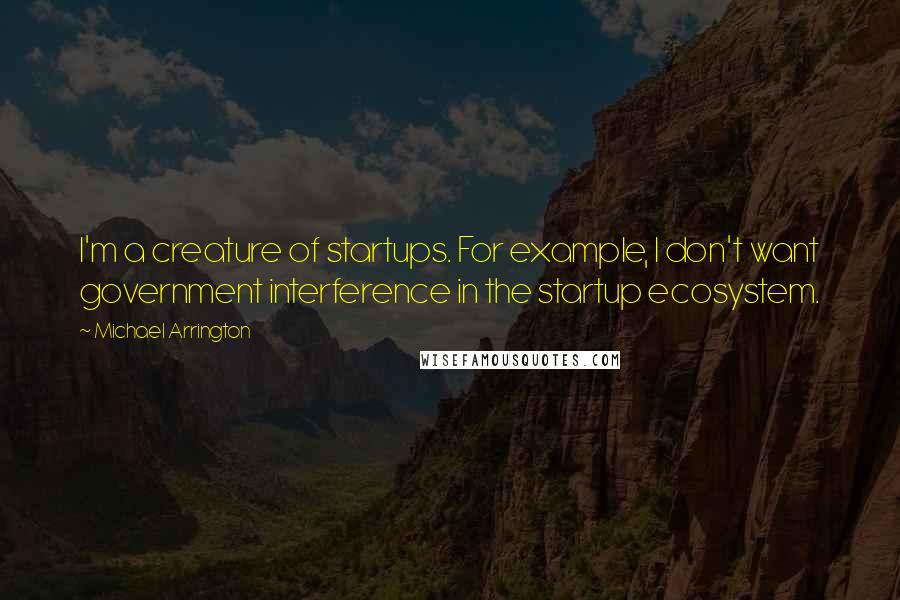 Michael Arrington Quotes: I'm a creature of startups. For example, I don't want government interference in the startup ecosystem.