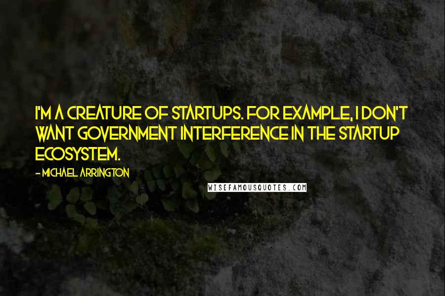 Michael Arrington Quotes: I'm a creature of startups. For example, I don't want government interference in the startup ecosystem.