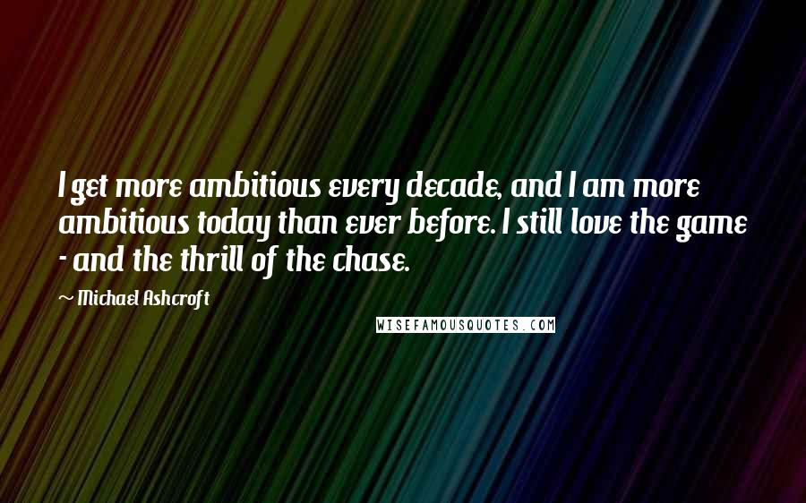 Michael Ashcroft Quotes: I get more ambitious every decade, and I am more ambitious today than ever before. I still love the game - and the thrill of the chase.