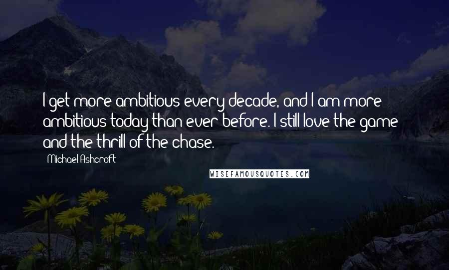 Michael Ashcroft Quotes: I get more ambitious every decade, and I am more ambitious today than ever before. I still love the game - and the thrill of the chase.