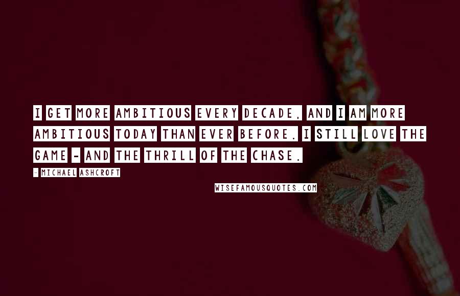 Michael Ashcroft Quotes: I get more ambitious every decade, and I am more ambitious today than ever before. I still love the game - and the thrill of the chase.