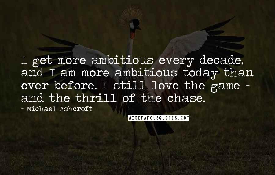 Michael Ashcroft Quotes: I get more ambitious every decade, and I am more ambitious today than ever before. I still love the game - and the thrill of the chase.