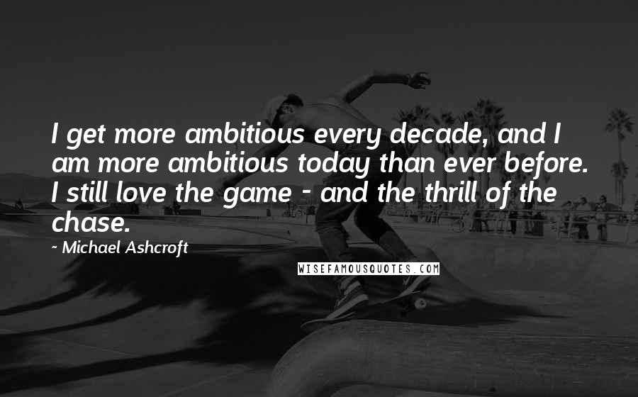 Michael Ashcroft Quotes: I get more ambitious every decade, and I am more ambitious today than ever before. I still love the game - and the thrill of the chase.