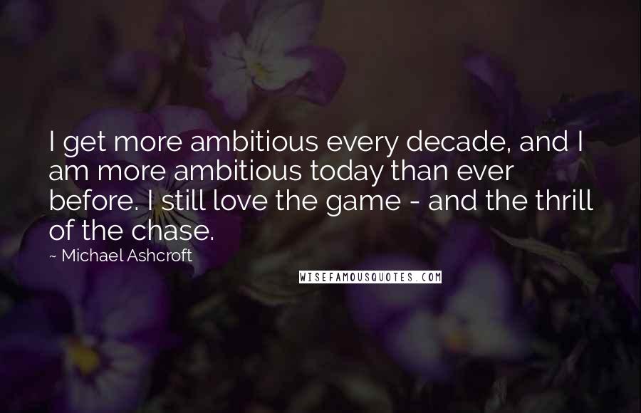 Michael Ashcroft Quotes: I get more ambitious every decade, and I am more ambitious today than ever before. I still love the game - and the thrill of the chase.