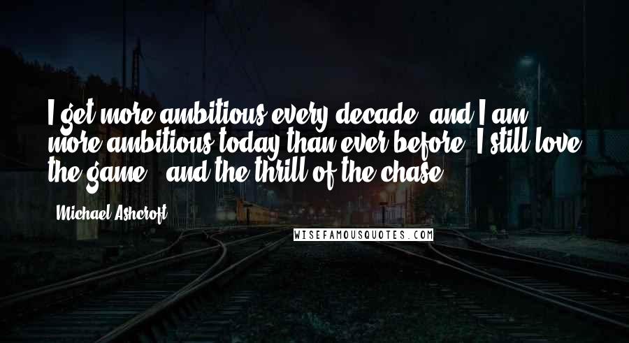 Michael Ashcroft Quotes: I get more ambitious every decade, and I am more ambitious today than ever before. I still love the game - and the thrill of the chase.