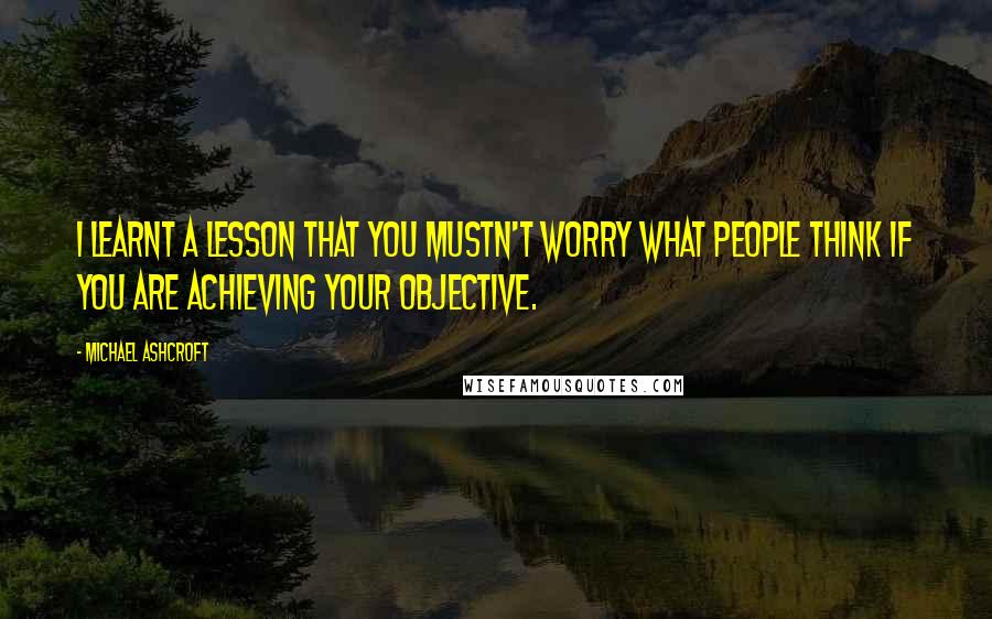 Michael Ashcroft Quotes: I learnt a lesson that you mustn't worry what people think if you are achieving your objective.