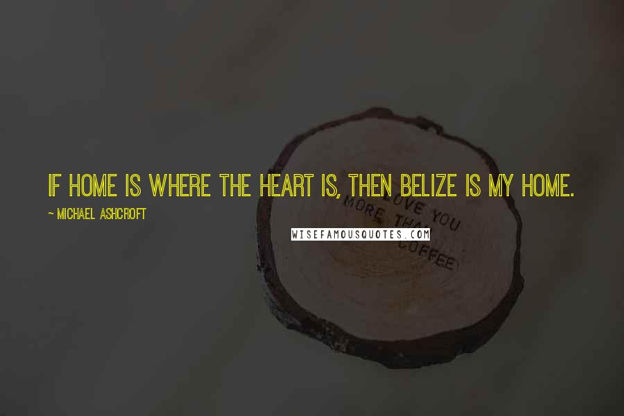 Michael Ashcroft Quotes: If home is where the heart is, then Belize is my home.