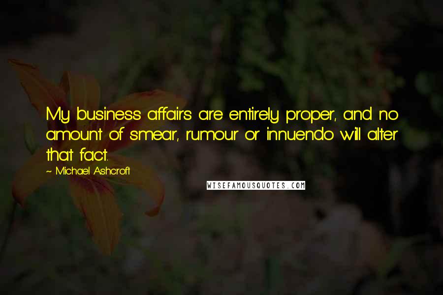 Michael Ashcroft Quotes: My business affairs are entirely proper, and no amount of smear, rumour or innuendo will alter that fact.