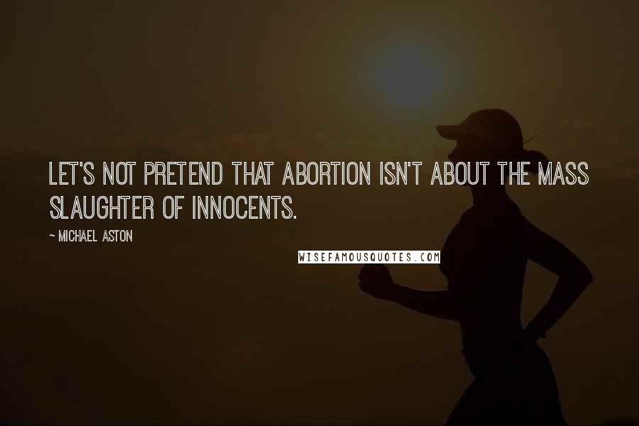 Michael Aston Quotes: Let's not pretend that abortion isn't about the mass slaughter of innocents.