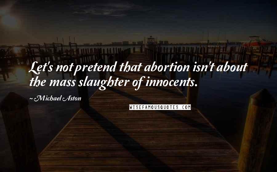 Michael Aston Quotes: Let's not pretend that abortion isn't about the mass slaughter of innocents.