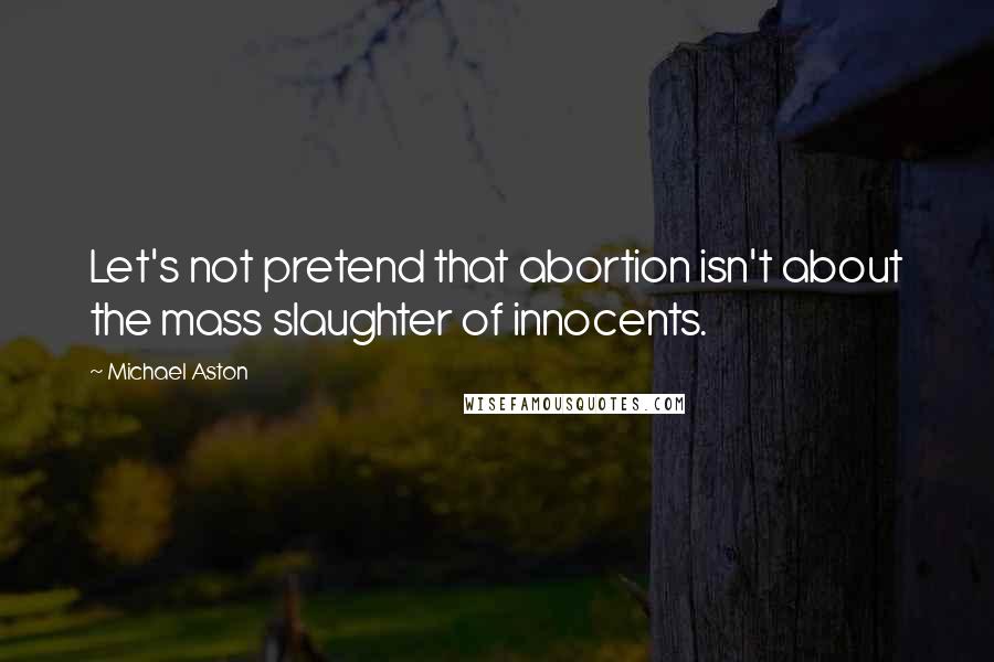 Michael Aston Quotes: Let's not pretend that abortion isn't about the mass slaughter of innocents.