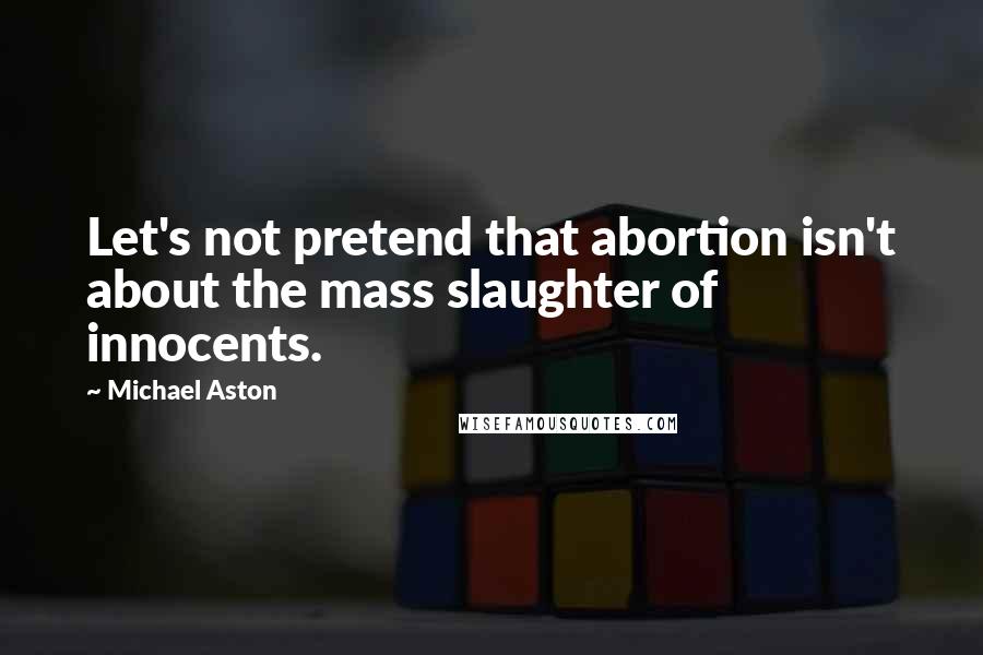Michael Aston Quotes: Let's not pretend that abortion isn't about the mass slaughter of innocents.