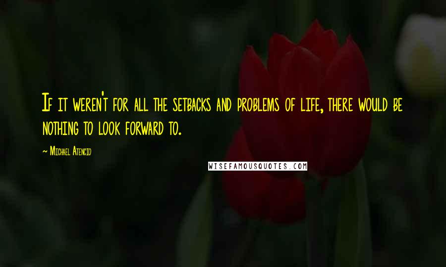 Michael Atencio Quotes: If it weren't for all the setbacks and problems of life, there would be nothing to look forward to.