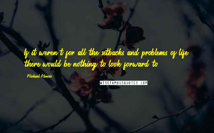 Michael Atencio Quotes: If it weren't for all the setbacks and problems of life, there would be nothing to look forward to.