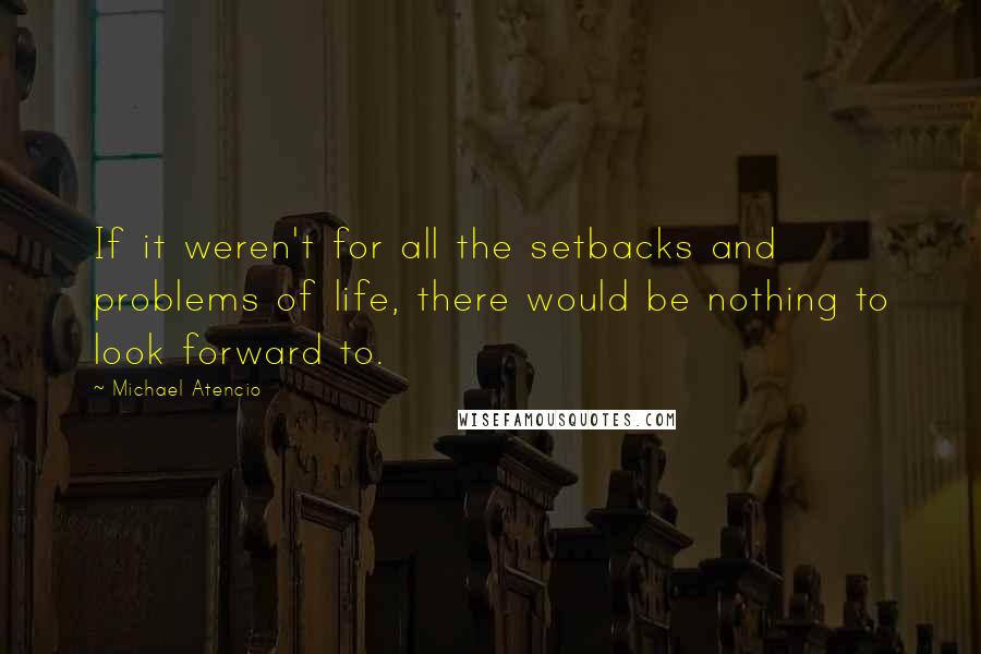 Michael Atencio Quotes: If it weren't for all the setbacks and problems of life, there would be nothing to look forward to.