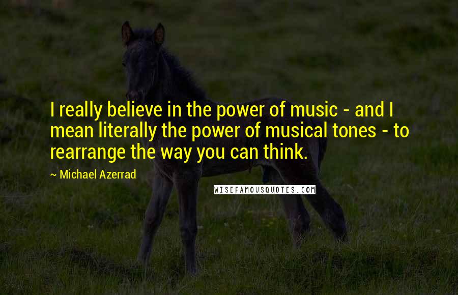 Michael Azerrad Quotes: I really believe in the power of music - and I mean literally the power of musical tones - to rearrange the way you can think.