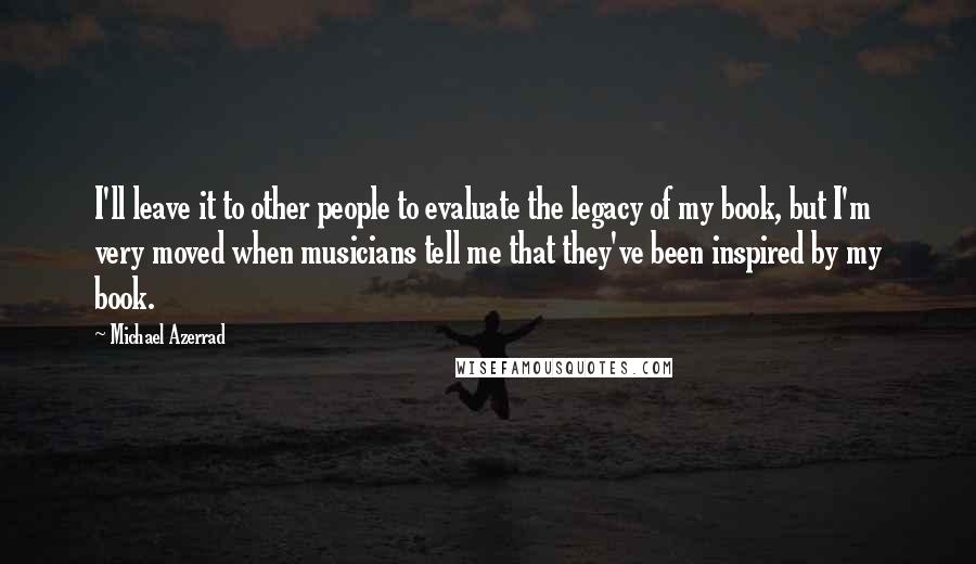 Michael Azerrad Quotes: I'll leave it to other people to evaluate the legacy of my book, but I'm very moved when musicians tell me that they've been inspired by my book.