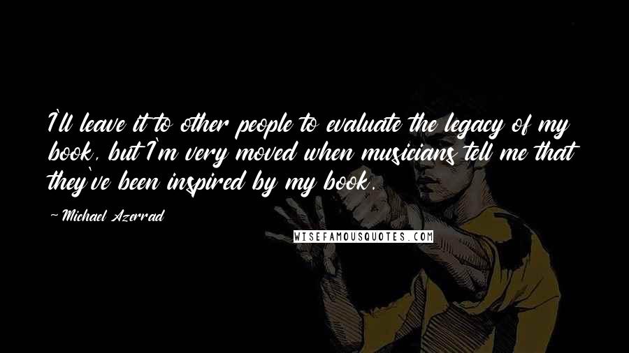 Michael Azerrad Quotes: I'll leave it to other people to evaluate the legacy of my book, but I'm very moved when musicians tell me that they've been inspired by my book.