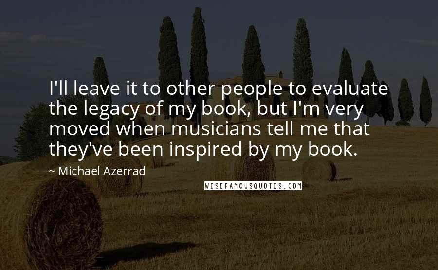 Michael Azerrad Quotes: I'll leave it to other people to evaluate the legacy of my book, but I'm very moved when musicians tell me that they've been inspired by my book.