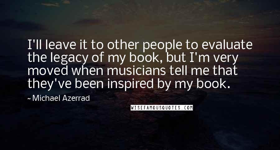 Michael Azerrad Quotes: I'll leave it to other people to evaluate the legacy of my book, but I'm very moved when musicians tell me that they've been inspired by my book.