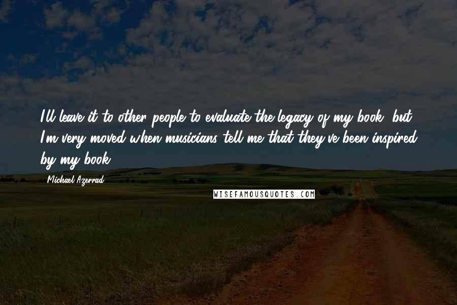 Michael Azerrad Quotes: I'll leave it to other people to evaluate the legacy of my book, but I'm very moved when musicians tell me that they've been inspired by my book.